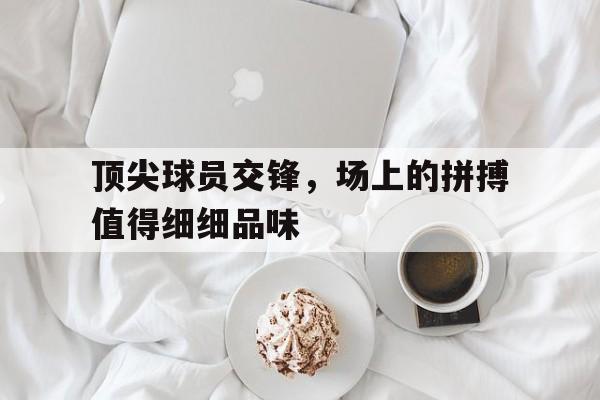 爱游戏在线登录-关于顶尖球员交锋，场上的拼搏值得细细品味的信息